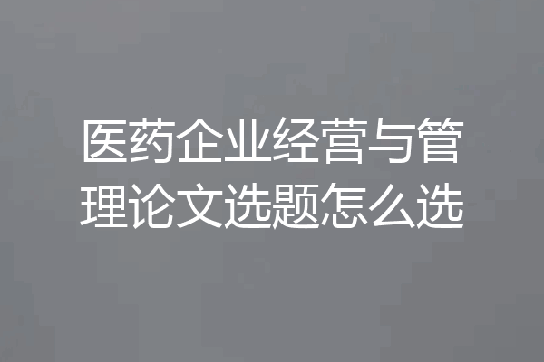 医药企业经营与管理论文选题怎么选