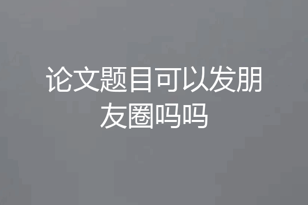 论文题目可以发朋友圈吗吗