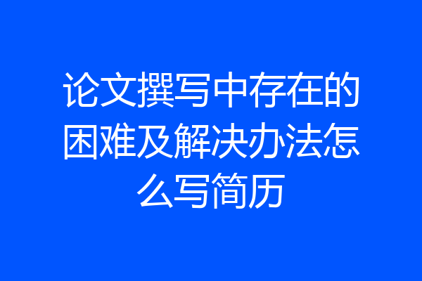 论文撰写中存在的困难及解决办法怎么写简历