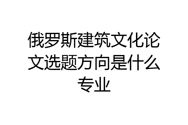 俄罗斯建筑文化论文选题方向是什么专业