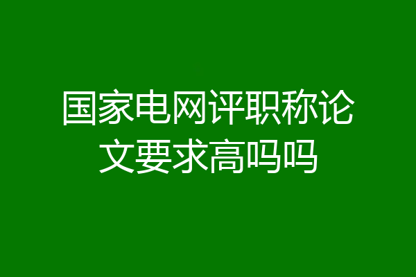 国家电网评职称论文要求高吗吗