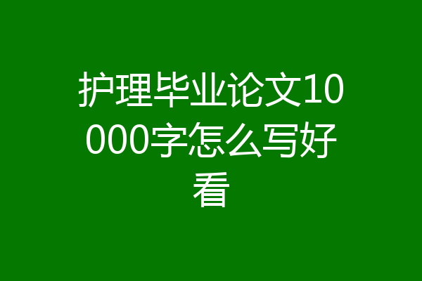 护理毕业论文10000字怎么写好看