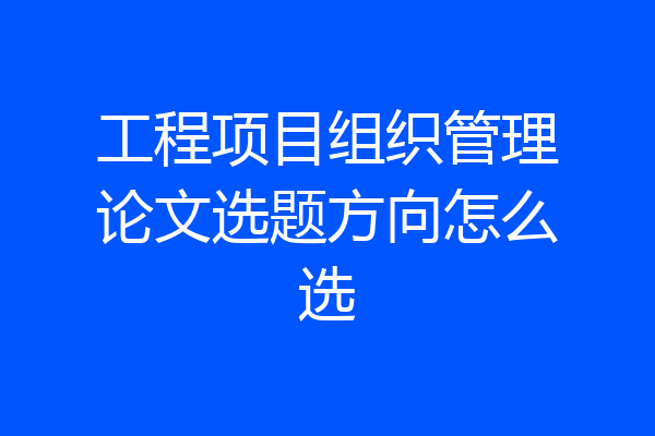 工程项目组织管理论文选题方向怎么选