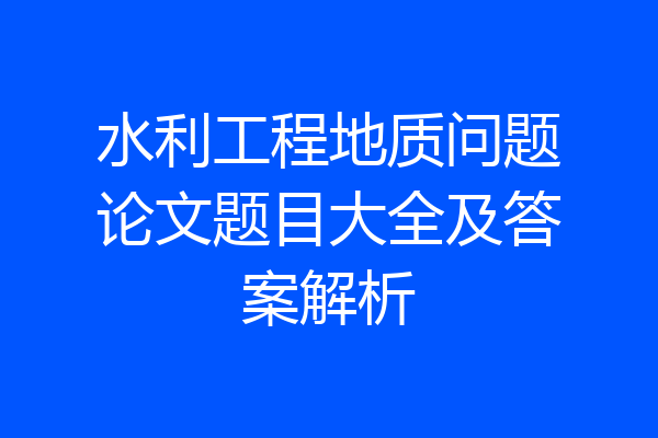 水利工程地质问题论文题目大全及答案解析