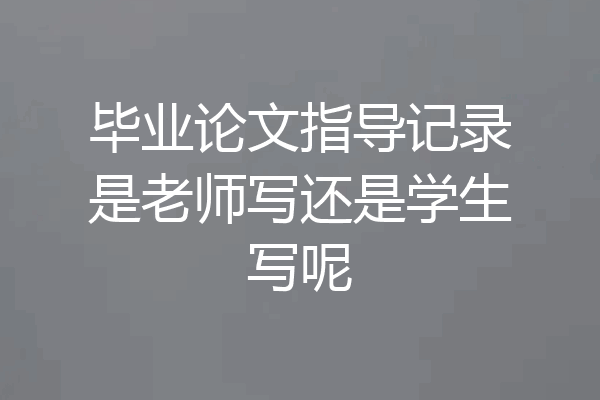 毕业论文指导记录是老师写还是学生写呢