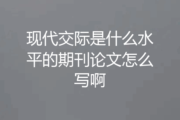 现代交际是什么水平的期刊论文怎么写啊