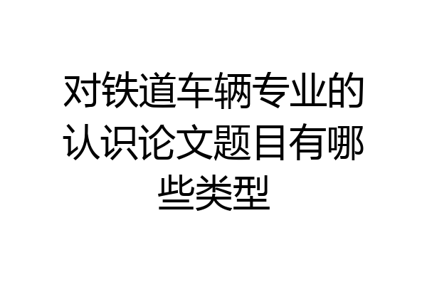 对铁道车辆专业的认识论文题目有哪些类型