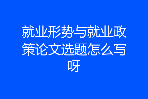 就业形势与就业政策论文选题怎么写呀