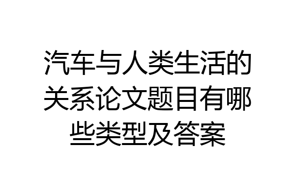 汽车与人类生活的关系论文题目有哪些类型及答案