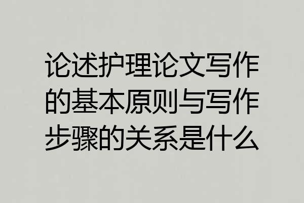 论述护理论文写作的基本原则与写作步骤的关系是什么