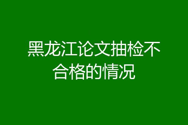 黑龙江论文抽检不合格的情况