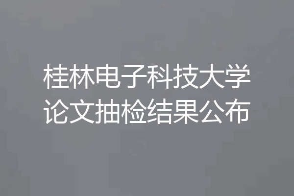 桂林电子科技大学论文抽检结果公布