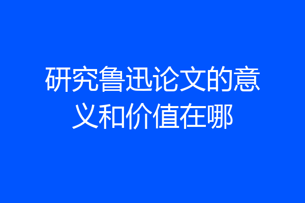 研究鲁迅论文的意义和价值在哪