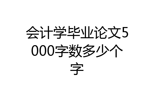 会计学毕业论文5000字数多少个字