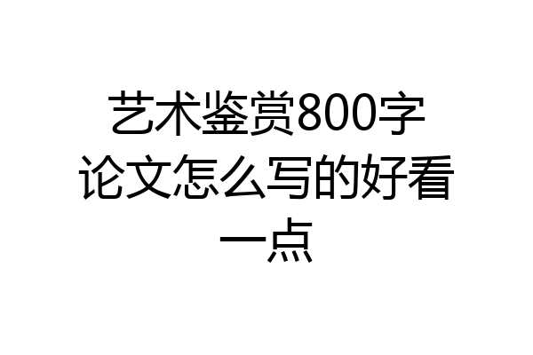 艺术鉴赏800字论文怎么写的好看一点