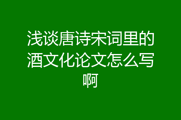 浅谈唐诗宋词里的酒文化论文怎么写啊