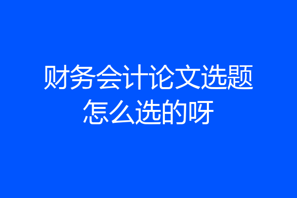 财务会计论文选题怎么选的呀