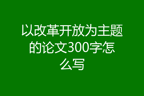 以改革开放为主题的论文300字怎么写