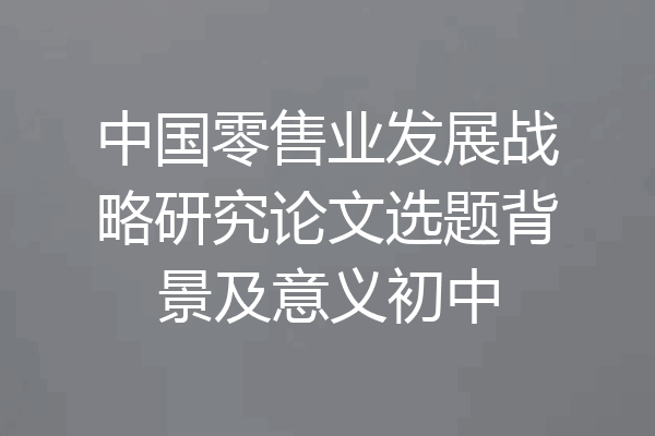 中国零售业发展战略研究论文选题背景及意义初中