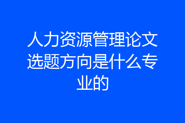 人力资源管理论文选题方向是什么专业的