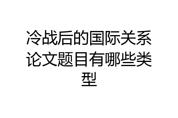 冷战后的国际关系论文题目有哪些类型