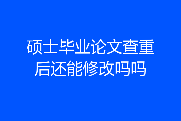 硕士毕业论文查重后还能修改吗吗