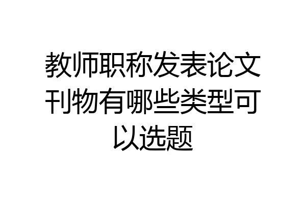 教师职称发表论文刊物有哪些类型可以选题