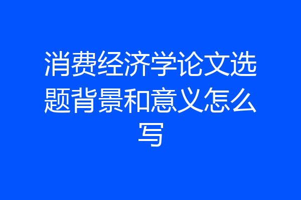 消费经济学论文选题背景和意义怎么写