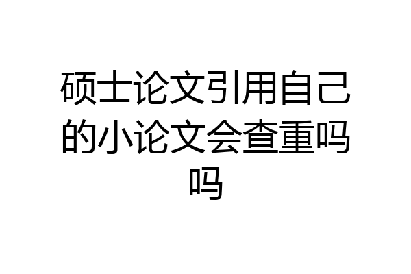 硕士论文引用自己的小论文会查重吗吗