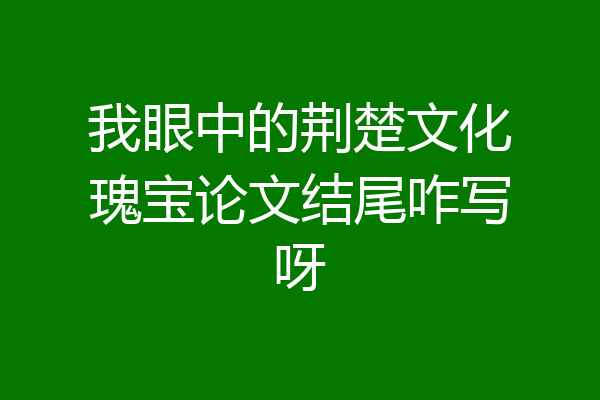我眼中的荆楚文化瑰宝论文结尾咋写呀