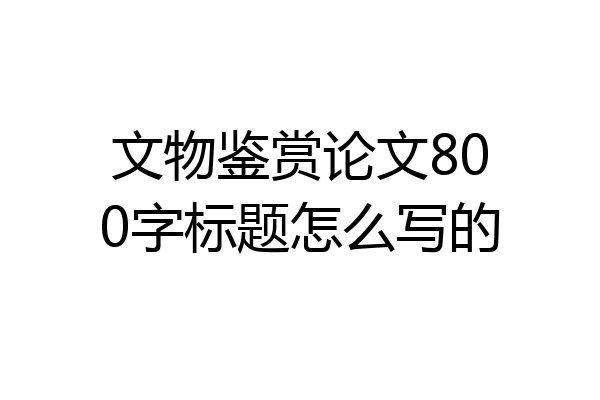 文物鉴赏论文800字标题怎么写的