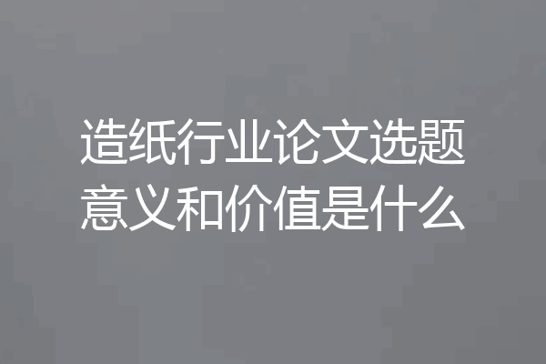 造纸行业论文选题意义和价值是什么