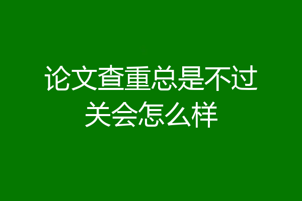 论文查重总是不过关会怎么样