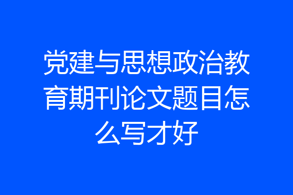 党建与思想政治教育期刊论文题目怎么写才好