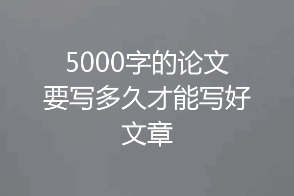 5000字的论文要写多久才能写好文章