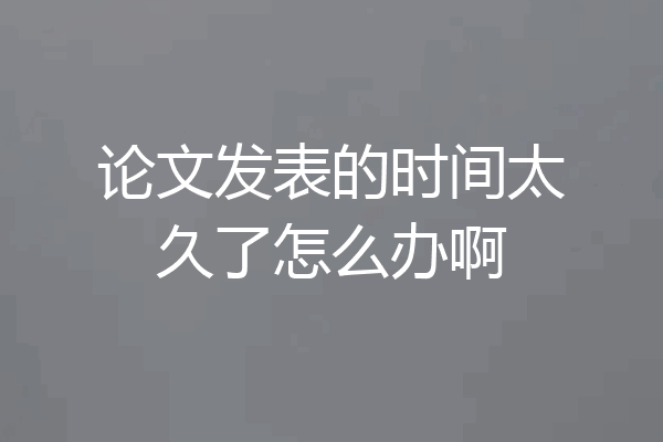 论文发表的时间太久了怎么办啊