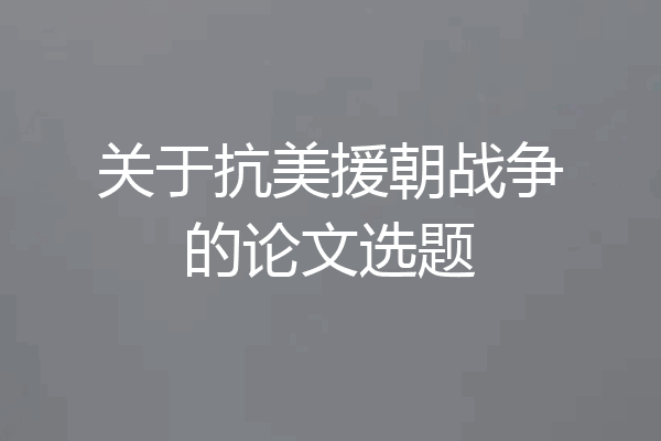 关于抗美援朝战争的论文选题