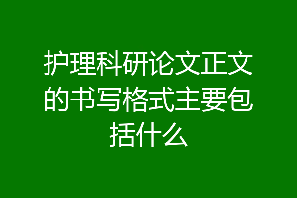 护理科研论文正文的书写格式主要包括什么