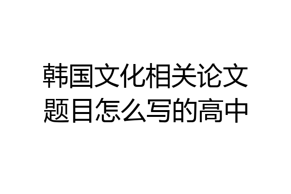 韩国文化相关论文题目怎么写的高中