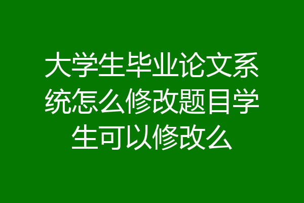 大学生毕业论文系统怎么修改题目学生可以修改么