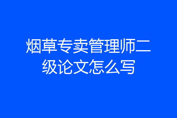 烟草专卖管理师二级论文怎么写