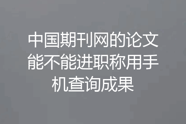 中国期刊网的论文能不能进职称用手机查询成果