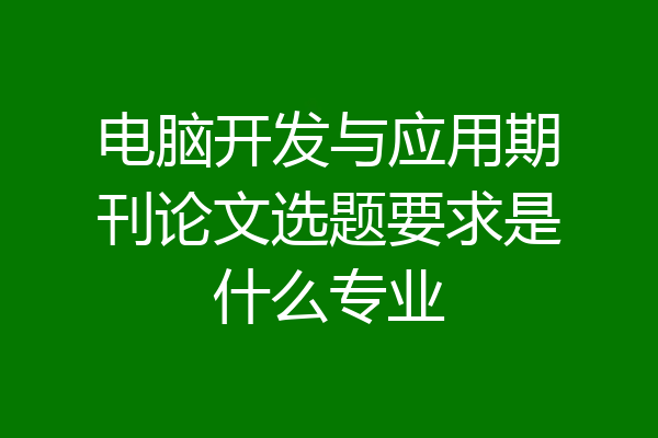 电脑开发与应用期刊论文选题要求是什么专业