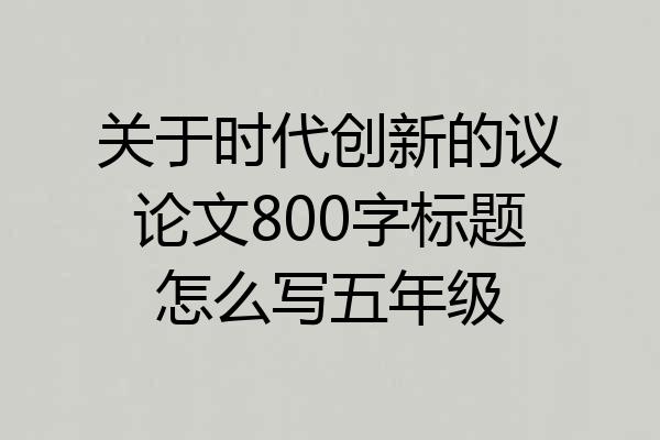 关于时代创新的议论文800字标题怎么写五年级