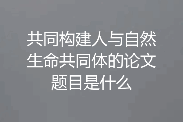 共同构建人与自然生命共同体的论文题目是什么