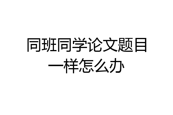 同班同学论文题目一样怎么办