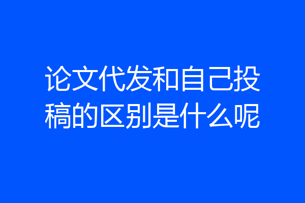 论文代发和自己投稿的区别是什么呢