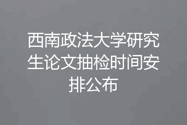 西南政法大学研究生论文抽检时间安排公布