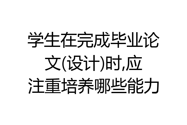 学生在完成毕业论文(设计)时,应注重培养哪些能力