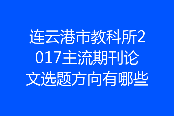 连云港市教科所2017主流期刊论文选题方向有哪些